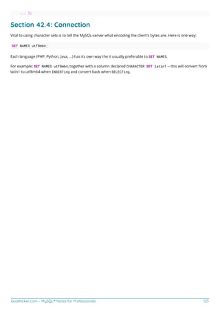 GoalKicker.com – MySQL® Notes for Professionals 123
... );
Section 42.4: Connection
Vital to using character sets is to tell the MySQL-server what encoding the client's bytes are. Here is one way:
SET NAMES utf8mb4;
Each language (PHP, Python, Java, ...) has its own way the it usually preferable to SET NAMES.
For example: SET NAMES utf8mb4, together with a column declared CHARACTER SET latin1 -- this will convert from
latin1 to utf8mb4 when INSERTing and convert back when SELECTing.
 