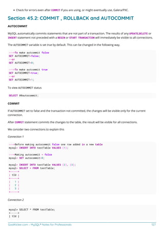 GoalKicker.com – MySQL® Notes for Professionals 127
Check for errors even after COMMIT if you are using, or might eventually use, Galera/PXC.
Section 45.2: COMMIT , ROLLBACK and AUTOCOMMIT
AUTOCOMMIT
MySQL automatically commits statements that are not part of a transaction. The results of any UPDATE,DELETE or
INSERT statement not preceded with a BEGIN or START TRANSACTION will immediately be visible to all connections.
The AUTOCOMMIT variable is set true by default. This can be changed in the following way,
--->To make autcommit false
SET AUTOCOMMIT=false;
--or
SET AUTOCOMMIT=0;
--->To make autcommit true
SET AUTOCOMMIT=true;
--or
SET AUTOCOMMIT=1;
To view AUTOCOMMIT status
SELECT @@autocommit;
COMMIT
If AUTOCOMMIT set to false and the transaction not committed, the changes will be visible only for the current
connection.
After COMMIT statement commits the changes to the table, the result will be visible for all connections.
We consider two connections to explain this
Connection 1
--->Before making autocommit false one row added in a new table
mysql> INSERT INTO testTable VALUES (1);
--->Making autocommit = false
mysql> SET autocommit=0;
mysql> INSERT INTO testTable VALUES (2), (3);
mysql> SELECT * FROM testTable;
+-----+
| tId |
+-----+
| 1 |
| 2 |
| 3 |
+-----+
Connection 2
mysql> SELECT * FROM testTable;
+-----+
| tId |
 