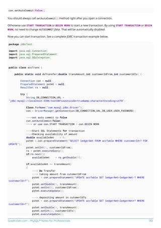GoalKicker.com – MySQL® Notes for Professionals 130
con.setAutoCommit(false);
You should always call setAutoCommit() method right after you open a connection.
Otherwise use START TRANSACTION or BEGIN WORK to start a new transaction. By using START TRANSACTION or BEGIN
WORK, no need to change AUTOCOMMIT false. That will be automatically disabled.
Now you can start transaction. See a complete JDBC transaction example below.
package jdbcTest;
import java.sql.Connection;
import java.sql.PreparedStatement;
import java.sql.SQLException;
public class accTrans {
public static void doTransfer(double transAmount,int customerIdFrom,int customerIdTo) {
Connection con = null;
PreparedStatement pstmt = null;
ResultSet rs = null;
try {
String DB_CONNECTION_URL =
"jdbc:mysql://localhost:3306/testDB?useUnicode=true&amp;characterEncoding=utf8";
Class.forName("com.mysql.jdbc.Driver");
con = DriverManager.getConnection(DB_CONNECTION_URL,DB_USER,USER_PASSWORD);
--->set auto commit to false
con.setAutoCommit(false);
---> or use con.START TRANSACTION / con.BEGIN WORK
--->Start SQL Statements for transaction
--->Checking availability of amount
double availableAmt = 0;
pstmt = con.prepareStatement("SELECT ledgerAmt FROM accTable WHERE customerId=? FOR
UPDATE");
pstmt.setInt(1, customerIdFrom);
rs = pstmt.executeQuery();
if(rs.next())
availableAmt = rs.getDouble(1);
if(availableAmt >= transAmount)
{
---> Do Transfer
---> taking amount from cutomerIdFrom
pstmt = con.prepareStatement("UPDATE accTable SET ledgerAmt=ledgerAmt-? WHERE
customerId=?");
pstmt.setDouble(1, transAmount);
pstmt.setInt(2, customerIdFrom);
pstmt.executeUpdate();
---> depositing amount in cutomerIdTo
pstmt = con.prepareStatement("UPDATE accTable SET ledgerAmt=ledgerAmt+? WHERE
customerId=?");
pstmt.setDouble(1, transAmount);
pstmt.setInt(2, customerIdTo);
pstmt.executeUpdate();
 