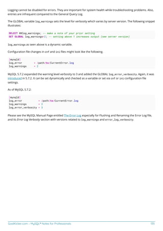GoalKicker.com – MySQL® Notes for Professionals 135
Logging cannot be disabled for errors. They are important for system health while troubleshooting problems. Also,
entries are infrequent compared to the General Query Log.
The GLOBAL variable log_warnings sets the level for verbosity which varies by server version. The following snippet
illustrates:
SELECT @@log_warnings; -- make a note of your prior setting
SET GLOBAL log_warnings=2; -- setting above 1 increases output (see server version)
log_warnings as seen above is a dynamic variable.
Conﬁguration ﬁle changes in cnf and ini ﬁles might look like the following.
[mysqld]
log_error = /path/to/CurrentError.log
log_warnings = 2
MySQL 5.7.2 expanded the warning level verbosity to 3 and added the GLOBAL log_error_verbosity. Again, it was
introduced in 5.7.2. It can be set dynamically and checked as a variable or set via cnf or ini conﬁguration ﬁle
settings.
As of MySQL 5.7.2:
[mysqld]
log_error = /path/to/CurrentError.log
log_warnings = 2
log_error_verbosity = 3
Please see the MySQL Manual Page entitled The Error Log especially for Flushing and Renaming the Error Log ﬁle,
and its Error Log Verbosity section with versions related to log_warnings and error_log_verbosity.
 