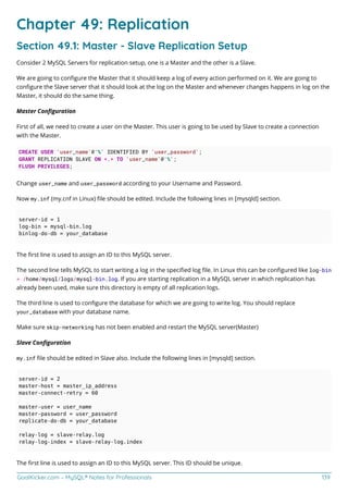 GoalKicker.com – MySQL® Notes for Professionals 139
Chapter 49: Replication
Section 49.1: Master - Slave Replication Setup
Consider 2 MySQL Servers for replication setup, one is a Master and the other is a Slave.
We are going to conﬁgure the Master that it should keep a log of every action performed on it. We are going to
conﬁgure the Slave server that it should look at the log on the Master and whenever changes happens in log on the
Master, it should do the same thing.
Master Conﬁguration
First of all, we need to create a user on the Master. This user is going to be used by Slave to create a connection
with the Master.
CREATE USER 'user_name'@'%' IDENTIFIED BY 'user_password';
GRANT REPLICATION SLAVE ON *.* TO 'user_name'@'%';
FLUSH PRIVILEGES;
Change user_name and user_password according to your Username and Password.
Now my.inf (my.cnf in Linux) ﬁle should be edited. Include the following lines in [mysqld] section.
server-id = 1
log-bin = mysql-bin.log
binlog-do-db = your_database
The ﬁrst line is used to assign an ID to this MySQL server.
The second line tells MySQL to start writing a log in the speciﬁed log ﬁle. In Linux this can be conﬁgured like log-bin
= /home/mysql/logs/mysql-bin.log. If you are starting replication in a MySQL server in which replication has
already been used, make sure this directory is empty of all replication logs.
The third line is used to conﬁgure the database for which we are going to write log. You should replace
your_database with your database name.
Make sure skip-networking has not been enabled and restart the MySQL server(Master)
Slave Conﬁguration
my.inf ﬁle should be edited in Slave also. Include the following lines in [mysqld] section.
server-id = 2
master-host = master_ip_address
master-connect-retry = 60
master-user = user_name
master-password = user_password
replicate-do-db = your_database
relay-log = slave-relay.log
relay-log-index = slave-relay-log.index
The ﬁrst line is used to assign an ID to this MySQL server. This ID should be unique.
 