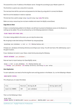 GoalKicker.com – MySQL® Notes for Professionals 140
The second line is the I.P address of the Master server. Change this according to your Master system I.P.
The third line is used to set a retry limit in seconds.
The next two lines tell the username and password to the Slave, by using which it connect the Master.
Next line set the database it needs to replicate.
The last two lines used to assign relay-log and relay-log-index ﬁle names.
Make sure skip-networking has not been enabled and restart the MySQL server(Slave)
Copy Data to Slave
If data is constantly being added to the Master, we will have to prevent all database access on the Master so
nothing can be added. This can be achieved by run the following statement in Master.
FLUSH TABLES WITH READ LOCK;
If no data is being added to the server, you can skip the above step.
We are going to take data backup of the Master by using mysqldump
mysqldump your_database -u root -p > D://Backup/backup.sql;
Change your_database and backup directory according to your setup. You wll now have a ﬁle called backup.sql in
the given location.
If your database not exists in your Slave, create that by executing the following
CREATE DATABASE `your_database`;
Now we have to import backup into Slave MySQL server.
mysql -u root -p your_database <D://Backup/backup.sql
--->Change `your_database` and backup directory according to your setup
Start Replication
To start replication, we need to ﬁnd the log ﬁle name and log position in the Master. So, run the following in Master
SHOW MASTER STATUS;
This will give you an output like below
+---------------------+----------+-------------------------------+------------------+
| File | Position | Binlog_Do_DB | Binlog_Ignore_DB |
+---------------------+----------+-------------------------------+------------------+
| mysql-bin.000001 | 130 | your_database | |
+---------------------+----------+-------------------------------+------------------+
Then run the following in Slave
SLAVE STOP;
CHANGE MASTER TO MASTER_HOST='master_ip_address', MASTER_USER='user_name',
 