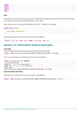 GoalKicker.com – MySQL® Notes for Professionals 6
INSERT
UPDATE
DELETE
CREATE
DROP
Note
Generally, you should try to avoid using column or table names containing spaces or using reserved words in SQL.
For example, it's best to avoid names like table or first name.
If you must use such names, put them between back-tick `` delimiters. For example:
CREATE TABLE `table`
(
`first name` VARCHAR(30)
);
A query containing the back-tick delimiters on this table might be:
SELECT `first name` FROM `table` WHERE `first name` LIKE 'a%';
Section 1.2: Information Schema Examples
Processlist
This will show all active & sleeping queries in that order then by how long.
SELECT * FROM information_schema.PROCESSLIST ORDER BY INFO DESC, TIME DESC;
This is a bit more detail on time-frames as it is in seconds by default
SELECT ID, USER, HOST, DB, COMMAND,
TIME as time_seconds,
ROUND(TIME / 60, 2) as time_minutes,
ROUND(TIME / 60 / 60, 2) as time_hours,
STATE, INFO
FROM information_schema.PROCESSLIST ORDER BY INFO DESC, TIME DESC;
Stored Procedure Searching
Easily search thru all Stored Procedures for words and wildcards.
SELECT * FROM information_schema.ROUTINES WHERE ROUTINE_DEFINITION LIKE '%word%';
 