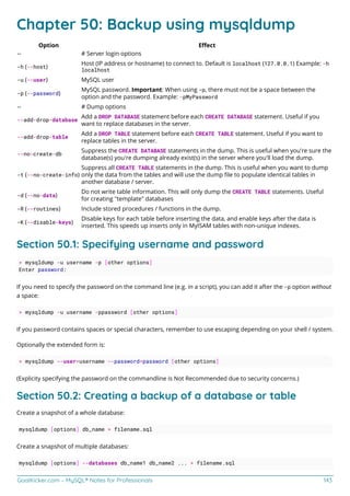 GoalKicker.com – MySQL® Notes for Professionals 143
Chapter 50: Backup using mysqldump
Option Eﬀect
-- # Server login options
-h (--host)
Host (IP address or hostname) to connect to. Default is localhost (127.0.0.1) Example: -h
localhost
-u (--user) MySQL user
-p (--password)
MySQL password. Important: When using -p, there must not be a space between the
option and the password. Example: -pMyPassword
-- # Dump options
--add-drop-database
Add a DROP DATABASE statement before each CREATE DATABASE statement. Useful if you
want to replace databases in the server.
--add-drop-table
Add a DROP TABLE statement before each CREATE TABLE statement. Useful if you want to
replace tables in the server.
--no-create-db
Suppress the CREATE DATABASE statements in the dump. This is useful when you're sure the
database(s) you're dumping already exist(s) in the server where you'll load the dump.
-t (--no-create-info)
Suppress all CREATE TABLE statements in the dump. This is useful when you want to dump
only the data from the tables and will use the dump ﬁle to populate identical tables in
another database / server.
-d (--no-data)
Do not write table information. This will only dump the CREATE TABLE statements. Useful
for creating "template" databases
-R (--routines) Include stored procedures / functions in the dump.
-K (--disable-keys)
Disable keys for each table before inserting the data, and enable keys after the data is
inserted. This speeds up inserts only in MyISAM tables with non-unique indexes.
Section 50.1: Specifying username and password
> mysqldump -u username -p [other options]
Enter password:
If you need to specify the password on the command line (e.g. in a script), you can add it after the -p option without
a space:
> mysqldump -u username -ppassword [other options]
If you password contains spaces or special characters, remember to use escaping depending on your shell / system.
Optionally the extended form is:
> mysqldump --user=username --password=password [other options]
(Explicity specifying the password on the commandline is Not Recommended due to security concerns.)
Section 50.2: Creating a backup of a database or table
Create a snapshot of a whole database:
mysqldump [options] db_name > filename.sql
Create a snapshot of multiple databases:
mysqldump [options] --databases db_name1 db_name2 ... > filename.sql
 