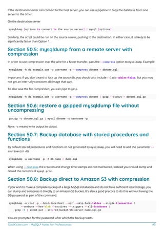 GoalKicker.com – MySQL® Notes for Professionals 145
If the destination server can connect to the host server, you can use a pipeline to copy the database from one
server to the other:
On the destination server
mysqldump [options to connect to the source server] | mysql [options]
Similarly, the script could be run on the source server, pushing to the destination. In either case, it is likely to be
signiﬁcantly faster than Option 1.
Section 50.5: mysqldump from a remote server with
compression
In order to use compression over the wire for a faster transfer, pass the --compress option to mysqldump. Example:
mysqldump -h db.example.com -u username -p --compress dbname > dbname.sql
Important: If you don't want to lock up the source db, you should also include --lock-tables=false. But you may
not get an internally consistent db image that way.
To also save the ﬁle compressed, you can pipe to gzip.
mysqldump -h db.example.com -u username -p --compress dbname | gzip --stdout > dbname.sql.gz
Section 50.6: restore a gzipped mysqldump ﬁle without
uncompressing
gunzip -c dbname.sql.gz | mysql dbname -u username -p
Note: -c means write output to stdout.
Section 50.7: Backup database with stored procedures and
functions
By default stored procedures and functions or not generated by mysqldump, you will need to add the parameter --
routines (or -R):
mysqldump -u username -p -R db_name > dump.sql
When using --routines the creation and change time stamps are not maintained, instead you should dump and
reload the contents of mysql.proc.
Section 50.8: Backup direct to Amazon S3 with compression
If you wish to make a complete backup of a large MySql installation and do not have suﬃcient local storage, you
can dump and compress it directly to an Amazon S3 bucket. It's also a good practice to do this without having the
DB password as part of the command:
mysqldump -u root -p --host=localhost --opt --skip-lock-tables --single-transaction 
--verbose --hex-blob --routines --triggers --all-databases |
gzip -9 | s3cmd put - s3://s3-bucket/db-server-name.sql.gz
You are prompted for the password, after which the backup starts.
 
