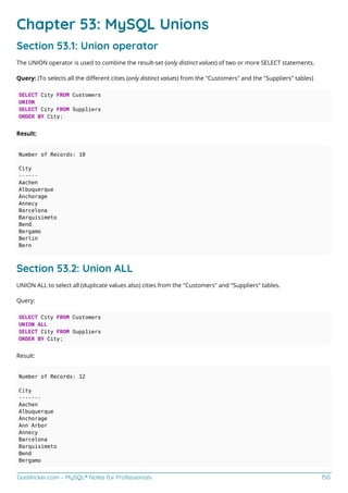 GoalKicker.com – MySQL® Notes for Professionals 150
Chapter 53: MySQL Unions
Section 53.1: Union operator
The UNION operator is used to combine the result-set (only distinct values) of two or more SELECT statements.
Query: (To selects all the diﬀerent cities (only distinct values) from the "Customers" and the "Suppliers" tables)
SELECT City FROM Customers
UNION
SELECT City FROM Suppliers
ORDER BY City;
Result:
Number of Records: 10
City
------
Aachen
Albuquerque
Anchorage
Annecy
Barcelona
Barquisimeto
Bend
Bergamo
Berlin
Bern
Section 53.2: Union ALL
UNION ALL to select all (duplicate values also) cities from the "Customers" and "Suppliers" tables.
Query:
SELECT City FROM Customers
UNION ALL
SELECT City FROM Suppliers
ORDER BY City;
Result:
Number of Records: 12
City
-------
Aachen
Albuquerque
Anchorage
Ann Arbor
Annecy
Barcelona
Barquisimeto
Bend
Bergamo
 