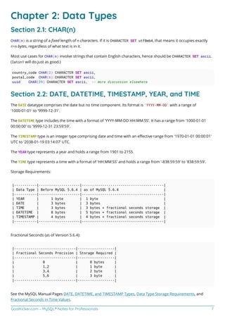 GoalKicker.com – MySQL® Notes for Professionals 7
Chapter 2: Data Types
Section 2.1: CHAR(n)
CHAR(n) is a string of a ﬁxed length of n characters. If it is CHARACTER SET utf8mb4, that means it occupies exactly
4*n bytes, regardless of what text is in it.
Most use cases for CHAR(n) involve strings that contain English characters, hence should be CHARACTER SET ascii.
(latin1 will do just as good.)
country_code CHAR(2) CHARACTER SET ascii,
postal_code CHAR(6) CHARACTER SET ascii,
uuid CHAR(39) CHARACTER SET ascii, -- more discussion elsewhere
Section 2.2: DATE, DATETIME, TIMESTAMP, YEAR, and TIME
The DATE datatype comprises the date but no time component. Its format is 'YYYY-MM-DD' with a range of
'1000-01-01' to '9999-12-31'.
The DATETIME type includes the time with a format of 'YYYY-MM-DD HH:MM:SS'. It has a range from '1000-01-01
00:00:00' to '9999-12-31 23:59:59'.
The TIMESTAMP type is an integer type comprising date and time with an eﬀective range from '1970-01-01 00:00:01'
UTC to '2038-01-19 03:14:07' UTC.
The YEAR type represents a year and holds a range from 1901 to 2155.
The TIME type represents a time with a format of 'HH:MM:SS' and holds a range from '-838:59:59' to '838:59:59'.
Storage Requirements:
|-----------|--------------------|----------------------------------------|
| Data Type | Before MySQL 5.6.4 | as of MySQL 5.6.4 |
|-----------|--------------------|----------------------------------------|
| YEAR | 1 byte | 1 byte |
| DATE | 3 bytes | 3 bytes |
| TIME | 3 bytes | 3 bytes + fractional seconds storage |
| DATETIME | 8 bytes | 5 bytes + fractional seconds storage |
| TIMESTAMP | 4 bytes | 4 bytes + fractional seconds storage |
|-----------|--------------------|----------------------------------------|
Fractional Seconds (as of Version 5.6.4):
|------------------------------|------------------|
| Fractional Seconds Precision | Storage Required |
|------------------------------|------------------|
| 0 | 0 bytes |
| 1,2 | 1 byte |
| 3,4 | 2 byte |
| 5,6 | 3 byte |
|------------------------------|------------------|
See the MySQL Manual Pages DATE, DATETIME, and TIMESTAMP Types, Data Type Storage Requirements, and
Fractional Seconds in Time Values.
 