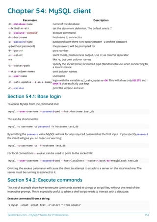 GoalKicker.com – MySQL® Notes for Professionals 152
Chapter 54: MySQL client
Parameter Description
-D --database=name name of the database
--delimiter=str set the statement delimiter. The default one is ';'
-e --execute='command' execute command
-h --host=name hostname to connect to
-p --password=name password Note: there is no space between -p and the password
-p (without password) the password will be prompted for
-P --port=# port number
-s --silent silent mode, produce less output. Use t as column separator
-ss like -s, but omit column names
-S --socket=path
specify the socket (Unix) or named pipe (Windows) to use when connecting to
a local instance
--skip-column-names omit column names
-u --user=name username
-U --safe-updates --i-am-a-dummy
login with the variable sql_safe_updates=ON. This will allow only DELETE and
UPDATE that explicitly use keys
-V --version print the version and exit
Section 54.1: Base login
To access MySQL from the command line:
mysql --user=username --password=pwd --host=hostname test_db
This can be shortened to:
mysql -u username -p password -h hostname test_db
By omitting the password value MySQL will ask for any required password as the ﬁrst input. If you specify password
the client will give you an 'insecure' warning:
mysql -u=username -p -h=hostname test_db
For local connections --socket can be used to point to the socket ﬁle:
mysql --user=username --password=pwd --host=localhost --socket=/path/to/mysqld.sock test_db
Omitting the socket parameter will cause the client to attempt to attach to a server on the local machine. The
server must be running to connect to it.
Section 54.2: Execute commands
This set of example show how to execute commands stored in strings or script ﬁles, without the need of the
interactive prompt. This is especially useful to when a shell script needs to interact with a database.
Execute command from a string
$ mysql -uroot -proot test -e'select * from people'
 