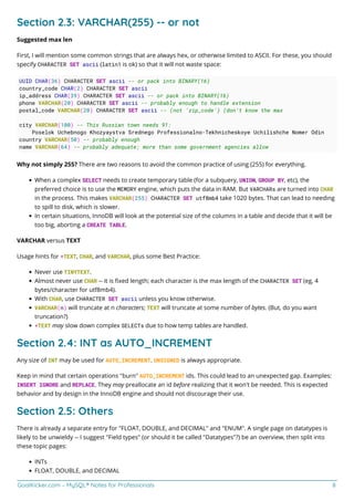 GoalKicker.com – MySQL® Notes for Professionals 8
Section 2.3: VARCHAR(255) -- or not
Suggested max len
First, I will mention some common strings that are always hex, or otherwise limited to ASCII. For these, you should
specify CHARACTER SET ascii (latin1 is ok) so that it will not waste space:
UUID CHAR(36) CHARACTER SET ascii -- or pack into BINARY(16)
country_code CHAR(2) CHARACTER SET ascii
ip_address CHAR(39) CHARACTER SET ascii -- or pack into BINARY(16)
phone VARCHAR(20) CHARACTER SET ascii -- probably enough to handle extension
postal_code VARCHAR(20) CHARACTER SET ascii -- (not 'zip_code') (don't know the max
city VARCHAR(100) -- This Russian town needs 91:
Poselok Uchebnogo Khozyaystva Srednego Professionalno-Tekhnicheskoye Uchilishche Nomer Odin
country VARCHAR(50) -- probably enough
name VARCHAR(64) -- probably adequate; more than some government agencies allow
Why not simply 255? There are two reasons to avoid the common practice of using (255) for everything.
When a complex SELECT needs to create temporary table (for a subquery, UNION, GROUP BY, etc), the
preferred choice is to use the MEMORY engine, which puts the data in RAM. But VARCHARs are turned into CHAR
in the process. This makes VARCHAR(255) CHARACTER SET utf8mb4 take 1020 bytes. That can lead to needing
to spill to disk, which is slower.
In certain situations, InnoDB will look at the potential size of the columns in a table and decide that it will be
too big, aborting a CREATE TABLE.
VARCHAR versus TEXT
Usage hints for *TEXT, CHAR, and VARCHAR, plus some Best Practice:
Never use TINYTEXT.
Almost never use CHAR -- it is ﬁxed length; each character is the max length of the CHARACTER SET (eg, 4
bytes/character for utf8mb4).
With CHAR, use CHARACTER SET ascii unless you know otherwise.
VARCHAR(n) will truncate at n characters; TEXT will truncate at some number of bytes. (But, do you want
truncation?)
*TEXT may slow down complex SELECTs due to how temp tables are handled.
Section 2.4: INT as AUTO_INCREMENT
Any size of INT may be used for AUTO_INCREMENT. UNSIGNED is always appropriate.
Keep in mind that certain operations "burn" AUTO_INCREMENT ids. This could lead to an unexpected gap. Examples:
INSERT IGNORE and REPLACE. They may preallocate an id before realizing that it won't be needed. This is expected
behavior and by design in the InnoDB engine and should not discourage their use.
Section 2.5: Others
There is already a separate entry for "FLOAT, DOUBLE, and DECIMAL" and "ENUM". A single page on datatypes is
likely to be unwieldy -- I suggest "Field types" (or should it be called "Datatypes"?) be an overview, then split into
these topic pages:
INTs
FLOAT, DOUBLE, and DECIMAL
 