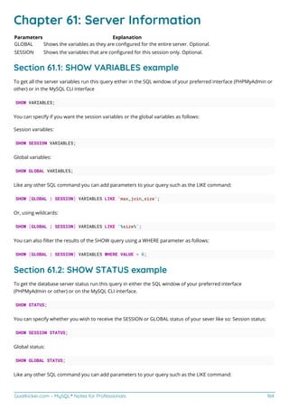 GoalKicker.com – MySQL® Notes for Professionals 164
Chapter 61: Server Information
Parameters Explanation
GLOBAL Shows the variables as they are conﬁgured for the entire server. Optional.
SESSION Shows the variables that are conﬁgured for this session only. Optional.
Section 61.1: SHOW VARIABLES example
To get all the server variables run this query either in the SQL window of your preferred interface (PHPMyAdmin or
other) or in the MySQL CLI interface
SHOW VARIABLES;
You can specify if you want the session variables or the global variables as follows:
Session variables:
SHOW SESSION VARIABLES;
Global variables:
SHOW GLOBAL VARIABLES;
Like any other SQL command you can add parameters to your query such as the LIKE command:
SHOW [GLOBAL | SESSION] VARIABLES LIKE 'max_join_size';
Or, using wildcards:
SHOW [GLOBAL | SESSION] VARIABLES LIKE '%size%';
You can also ﬁlter the results of the SHOW query using a WHERE parameter as follows:
SHOW [GLOBAL | SESSION] VARIABLES WHERE VALUE > 0;
Section 61.2: SHOW STATUS example
To get the database server status run this query in either the SQL window of your preferred interface
(PHPMyAdmin or other) or on the MySQL CLI interface.
SHOW STATUS;
You can specify whether you wish to receive the SESSION or GLOBAL status of your sever like so: Session status:
SHOW SESSION STATUS;
Global status:
SHOW GLOBAL STATUS;
Like any other SQL command you can add parameters to your query such as the LIKE command:
 
