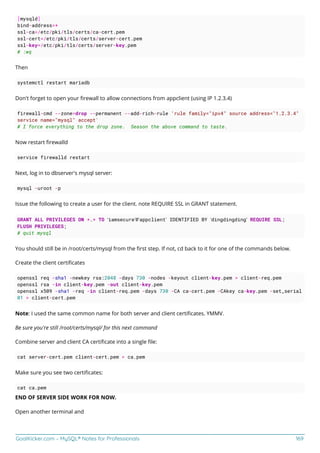 GoalKicker.com – MySQL® Notes for Professionals 169
[mysqld]
bind-address=*
ssl-ca=/etc/pki/tls/certs/ca-cert.pem
ssl-cert=/etc/pki/tls/certs/server-cert.pem
ssl-key=/etc/pki/tls/certs/server-key.pem
# :wq
Then
systemctl restart mariadb
Don't forget to open your ﬁrewall to allow connections from appclient (using IP 1.2.3.4)
firewall-cmd --zone=drop --permanent --add-rich-rule 'rule family="ipv4" source address="1.2.3.4"
service name="mysql" accept'
# I force everything to the drop zone. Season the above command to taste.
Now restart ﬁrewalld
service firewalld restart
Next, log in to dbserver's mysql server:
mysql -uroot -p
Issue the following to create a user for the client. note REQUIRE SSL in GRANT statement.
GRANT ALL PRIVILEGES ON *.* TO ‘iamsecure’@’appclient’ IDENTIFIED BY ‘dingdingding’ REQUIRE SSL;
FLUSH PRIVILEGES;
# quit mysql
You should still be in /root/certs/mysql from the ﬁrst step. If not, cd back to it for one of the commands below.
Create the client certiﬁcates
openssl req -sha1 -newkey rsa:2048 -days 730 -nodes -keyout client-key.pem > client-req.pem
openssl rsa -in client-key.pem -out client-key.pem
openssl x509 -sha1 -req -in client-req.pem -days 730 -CA ca-cert.pem -CAkey ca-key.pem -set_serial
01 > client-cert.pem
Note: I used the same common name for both server and client certiﬁcates. YMMV.
Be sure you're still /root/certs/mysql/ for this next command
Combine server and client CA certiﬁcate into a single ﬁle:
cat server-cert.pem client-cert.pem > ca.pem
Make sure you see two certiﬁcates:
cat ca.pem
END OF SERVER SIDE WORK FOR NOW.
Open another terminal and
 