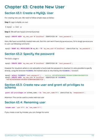 GoalKicker.com – MySQL® Notes for Professionals 173
Chapter 63: Create New User
Section 63.1: Create a MySQL User
For creating new user, We need to follow simple steps as below :
Step 1: Login to MySQL as root
$ mysql -u root -p
Step 2 : We will see mysql command prompt
mysql> CREATE USER 'my_new_user'@'localhost' IDENTIFIED BY 'test_password';
Here, We have successfully created new user, But this user won't have any permissions, So to assign permissions
to user use following command :
mysql> GRANT ALL PRIVILEGES ON my_db.* TO 'my_new_user'@'localhost' identified by 'my_password';
Section 63.2: Specify the password
The basic usage is:
mysql> CREATE USER 'my_new_user'@'localhost' IDENTIFIED BY 'test_password';
However for situations where is not advisable to hard-code the password in cleartext it is also possible to specify
directly, using the directive PASSWORD, the hashed value as returned by the PASSWORD() function:
mysql> select PASSWORD('test_password'); -- returns *4414E26EDED6D661B5386813EBBA95065DBC4728
mysql> CREATE USER 'my_new_user'@'localhost' IDENTIFIED BY PASSWORD
'*4414E26EDED6D661B5386813EBBA95065DBC4728';
Section 63.3: Create new user and grant all priviliges to
schema
grant all privileges on schema_name.* to 'new_user_name'@'%' identified by 'newpassword';
Attention: This can be used to create new root user
Section 63.4: Renaming user
rename user 'user'@'%' to 'new_name`@'%';
If you create a user by mistake, you can change his name
 
