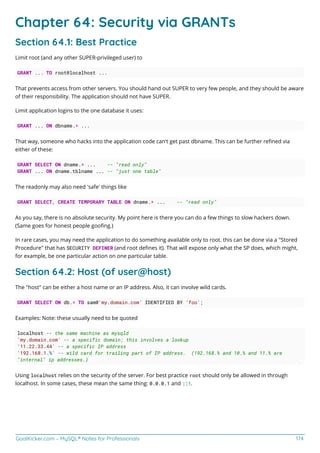 GoalKicker.com – MySQL® Notes for Professionals 174
Chapter 64: Security via GRANTs
Section 64.1: Best Practice
Limit root (and any other SUPER-privileged user) to
GRANT ... TO root@localhost ...
That prevents access from other servers. You should hand out SUPER to very few people, and they should be aware
of their responsibility. The application should not have SUPER.
Limit application logins to the one database it uses:
GRANT ... ON dbname.* ...
That way, someone who hacks into the application code can't get past dbname. This can be further reﬁned via
either of these:
GRANT SELECT ON dname.* ... -- "read only"
GRANT ... ON dname.tblname ... -- "just one table"
The readonly may also need 'safe' things like
GRANT SELECT, CREATE TEMPORARY TABLE ON dname.* ... -- "read only"
As you say, there is no absolute security. My point here is there you can do a few things to slow hackers down.
(Same goes for honest people gooﬁng.)
In rare cases, you may need the application to do something available only to root. this can be done via a "Stored
Procedure" that has SECURITY DEFINER (and root deﬁnes it). That will expose only what the SP does, which might,
for example, be one particular action on one particular table.
Section 64.2: Host (of user@host)
The "host" can be either a host name or an IP address. Also, it can involve wild cards.
GRANT SELECT ON db.* TO sam@'my.domain.com' IDENTIFIED BY 'foo';
Examples: Note: these usually need to be quoted
localhost -- the same machine as mysqld
'my.domain.com' -- a specific domain; this involves a lookup
'11.22.33.44' -- a specific IP address
'192.168.1.%' -- wild card for trailing part of IP address. (192.168.% and 10.% and 11.% are
"internal" ip addresses.)
Using localhost relies on the security of the server. For best practice root should only be allowed in through
localhost. In some cases, these mean the same thing: 0.0.0.1 and ::1.
 