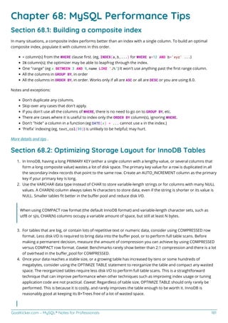 GoalKicker.com – MySQL® Notes for Professionals 181
Chapter 68: MySQL Performance Tips
Section 68.1: Building a composite index
In many situations, a composite index performs better than an index with a single column. To build an optimal
composite index, populate it with columns in this order.
= column(s) from the WHERE clause ﬁrst. (eg, INDEX(a,b,...) for WHERE a=12 AND b='xyz' ...)
IN column(s); the optimizer may be able to leapfrog through the index.
One "range" (eg x BETWEEN 3 AND 9, name LIKE 'J%') It won't use anything past the ﬁrst range column.
All the columns in GROUP BY, in order
All the columns in ORDER BY, in order. Works only if all are ASC or all are DESC or you are using 8.0.
Notes and exceptions:
Don't duplicate any columns.
Skip over any cases that don't apply.
If you don't use all the columns of WHERE, there is no need to go on to GROUP BY, etc.
There are cases where it is useful to index only the ORDER BY column(s), ignoring WHERE.
Don't "hide" a column in a function (eg DATE(x) = ... cannot use x in the index.)
'Preﬁx' indexing (eg, text_col(99)) is unlikely to be helpful; may hurt.
More details and tips .
Section 68.2: Optimizing Storage Layout for InnoDB Tables
In InnoDB, having a long PRIMARY KEY (either a single column with a lengthy value, or several columns that
1.
form a long composite value) wastes a lot of disk space. The primary key value for a row is duplicated in all
the secondary index records that point to the same row. Create an AUTO_INCREMENT column as the primary
key if your primary key is long.
Use the VARCHAR data type instead of CHAR to store variable-length strings or for columns with many NULL
2.
values. A CHAR(N) column always takes N characters to store data, even if the string is shorter or its value is
NULL. Smaller tables ﬁt better in the buﬀer pool and reduce disk I/O.
When using COMPACT row format (the default InnoDB format) and variable-length character sets, such as
utf8 or sjis, CHAR(N) columns occupy a variable amount of space, but still at least N bytes.
For tables that are big, or contain lots of repetitive text or numeric data, consider using COMPRESSED row
3.
format. Less disk I/O is required to bring data into the buﬀer pool, or to perform full table scans. Before
making a permanent decision, measure the amount of compression you can achieve by using COMPRESSED
versus COMPACT row format. Caveat: Benchmarks rarely show better than 2:1 compression and there is a lot
of overhead in the buﬀer_pool for COMPRESSED.
Once your data reaches a stable size, or a growing table has increased by tens or some hundreds of
4.
megabytes, consider using the OPTIMIZE TABLE statement to reorganize the table and compact any wasted
space. The reorganized tables require less disk I/O to perform full table scans. This is a straightforward
technique that can improve performance when other techniques such as improving index usage or tuning
application code are not practical. Caveat: Regardless of table size, OPTIMIZE TABLE should only rarely be
performed. This is because it is costly, and rarely improves the table enough to be worth it. InnoDB is
reasonably good at keeping its B+Trees free of a lot of wasted space.
 