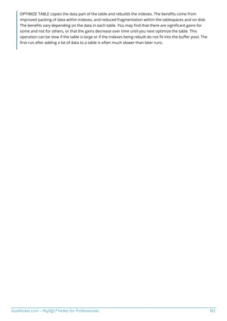 GoalKicker.com – MySQL® Notes for Professionals 182
OPTIMIZE TABLE copies the data part of the table and rebuilds the indexes. The beneﬁts come from
improved packing of data within indexes, and reduced fragmentation within the tablespaces and on disk.
The beneﬁts vary depending on the data in each table. You may ﬁnd that there are signiﬁcant gains for
some and not for others, or that the gains decrease over time until you next optimize the table. This
operation can be slow if the table is large or if the indexes being rebuilt do not ﬁt into the buﬀer pool. The
ﬁrst run after adding a lot of data to a table is often much slower than later runs.
 