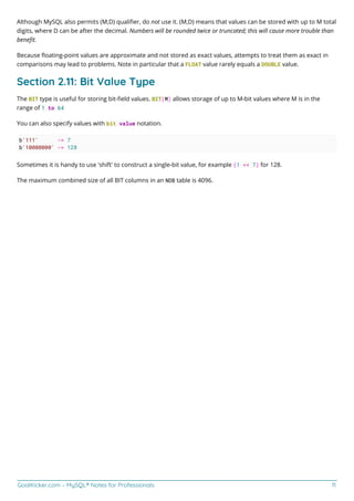 GoalKicker.com – MySQL® Notes for Professionals 11
Although MySQL also permits (M,D) qualiﬁer, do not use it. (M,D) means that values can be stored with up to M total
digits, where D can be after the decimal. Numbers will be rounded twice or truncated; this will cause more trouble than
beneﬁt.
Because ﬂoating-point values are approximate and not stored as exact values, attempts to treat them as exact in
comparisons may lead to problems. Note in particular that a FLOAT value rarely equals a DOUBLE value.
Section 2.11: Bit Value Type
The BIT type is useful for storing bit-ﬁeld values. BIT(M) allows storage of up to M-bit values where M is in the
range of 1 to 64
You can also specify values with bit value notation.
b'111' -> 7
b'10000000' -> 128
Sometimes it is handy to use 'shift' to construct a single-bit value, for example (1 << 7) for 128.
The maximum combined size of all BIT columns in an NDB table is 4096.
 