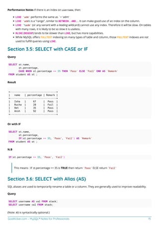 GoalKicker.com – MySQL® Notes for Professionals 15
Performance Notes If there is an index on username, then
LIKE 'adm' performs the same as `= 'adm'
LIKE 'adm% is a "range", similar to BETWEEN..AND.. It can make good use of an index on the column.
LIKE '%adm' (or any variant with a leading wildcard) cannot use any index. Therefore it will be slow. On tables
with many rows, it is likely to be so slow it is useless.
RLIKE (REGEXP) tends to be slower than LIKE, but has more capabilities.
While MySQL oﬀers FULLTEXT indexing on many types of table and column, those FULLTEXT indexes are not
used to fulﬁll queries using LIKE.
Section 3.5: SELECT with CASE or IF
Query
SELECT st.name,
st.percentage,
CASE WHEN st.percentage >= 35 THEN 'Pass' ELSE 'Fail' END AS `Remark`
FROM student AS st ;
Result
+--------------------------------+
| name | percentage | Remark |
+--------------------------------+
| Isha | 67 | Pass |
| Rucha | 28 | Fail |
| Het | 35 | Pass |
| Ansh | 92 | Pass |
+--------------------------------+
Or with IF
SELECT st.name,
st.percentage,
IF(st.percentage >= 35, 'Pass', 'Fail') AS `Remark`
FROM student AS st ;
N.B
IF(st.percentage >= 35, 'Pass', 'Fail')
This means : IF st.percentage >= 35 is TRUE then return 'Pass' ELSE return 'Fail'
Section 3.6: SELECT with Alias (AS)
SQL aliases are used to temporarily rename a table or a column. They are generally used to improve readability.
Query
SELECT username AS val FROM stack;
SELECT username val FROM stack;
(Note: AS is syntactically optional.)
 