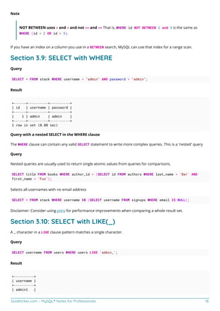 GoalKicker.com – MySQL® Notes for Professionals 18
Note
NOT BETWEEN uses > and < and not >= and <= That is, WHERE id NOT BETWEEN 2 and 5 is the same as
WHERE (id < 2 OR id > 5).
If you have an index on a column you use in a BETWEEN search, MySQL can use that index for a range scan.
Section 3.9: SELECT with WHERE
Query
SELECT * FROM stack WHERE username = "admin" AND password = "admin";
Result
+------+----------+----------+
| id | username | password |
+------+----------+----------+
| 1 | admin | admin |
+------+----------+----------+
1 row in set (0.00 sec)
Query with a nested SELECT in the WHERE clause
The WHERE clause can contain any valid SELECT statement to write more complex queries. This is a 'nested' query
Query
Nested queries are usually used to return single atomic values from queries for comparisons.
SELECT title FROM books WHERE author_id = (SELECT id FROM authors WHERE last_name = 'Bar' AND
first_name = 'Foo');
Selects all usernames with no email address
SELECT * FROM stack WHERE username IN (SELECT username FROM signups WHERE email IS NULL);
Disclaimer: Consider using joins for performance improvements when comparing a whole result set.
Section 3.10: SELECT with LIKE(_)
A _ character in a LIKE clause pattern matches a single character.
Query
SELECT username FROM users WHERE users LIKE 'admin_';
Result
+----------+
| username |
+----------+
| admin1 |
 