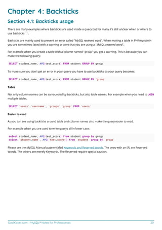 GoalKicker.com – MySQL® Notes for Professionals 20
Chapter 4: Backticks
Section 4.1: Backticks usage
There are many examples where backticks are used inside a query but for many it's still unclear when or where to
use backticks ``.
Backticks are mainly used to prevent an error called "MySQL reserved word". When making a table in PHPmyAdmin
you are sometimes faced with a warning or alert that you are using a "MySQL reserved word".
For example when you create a table with a column named "group" you get a warning. This is because you can
make the following query:
SELECT student_name, AVG(test_score) FROM student GROUP BY group
To make sure you don't get an error in your query you have to use backticks so your query becomes:
SELECT student_name, AVG(test_score) FROM student GROUP BY `group`
Table
Not only column names can be surrounded by backticks, but also table names. For example when you need to JOIN
multiple tables.
SELECT `users`.`username`, `groups`.`group` FROM `users`
Easier to read
As you can see using backticks around table and column names also make the query easier to read.
For example when you are used to write querys all in lower case:
select student_name, AVG(test_score) from student group by group
select `student_name`, AVG(`test_score`) from `student` group by `group`
Please see the MySQL Manual page entitled Keywords and Reserved Words. The ones with an (R) are Reserved
Words. The others are merely Keywords. The Reserved require special caution.
 