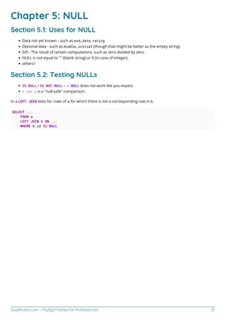 GoalKicker.com – MySQL® Notes for Professionals 21
Chapter 5: NULL
Section 5.1: Uses for NULL
Data not yet known - such as end_date, rating
Optional data - such as middle_initial (though that might be better as the empty string)
0/0 - The result of certain computations, such as zero divided by zero.
NULL is not equal to "" (blank string) or 0 (in case of integer).
others?
Section 5.2: Testing NULLs
IS NULL / IS NOT NULL -- = NULL does not work like you expect.
x <=> y is a "null-safe" comparison.
In a LEFT JOIN tests for rows of a for which there is not a corresponding row in b.
SELECT ...
FROM a
LEFT JOIN b ON ...
WHERE b.id IS NULL
 