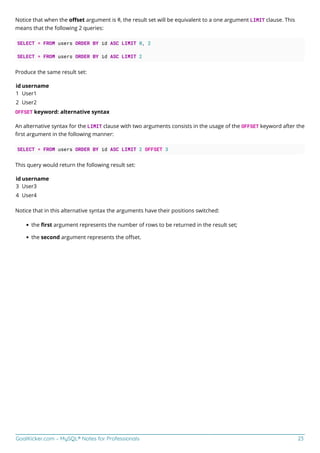 GoalKicker.com – MySQL® Notes for Professionals 23
Notice that when the oﬀset argument is 0, the result set will be equivalent to a one argument LIMIT clause. This
means that the following 2 queries:
SELECT * FROM users ORDER BY id ASC LIMIT 0, 2
SELECT * FROM users ORDER BY id ASC LIMIT 2
Produce the same result set:
id username
1 User1
2 User2
OFFSET keyword: alternative syntax
An alternative syntax for the LIMIT clause with two arguments consists in the usage of the OFFSET keyword after the
ﬁrst argument in the following manner:
SELECT * FROM users ORDER BY id ASC LIMIT 2 OFFSET 3
This query would return the following result set:
id username
3 User3
4 User4
Notice that in this alternative syntax the arguments have their positions switched:
the ﬁrst argument represents the number of rows to be returned in the result set;
the second argument represents the oﬀset.
 