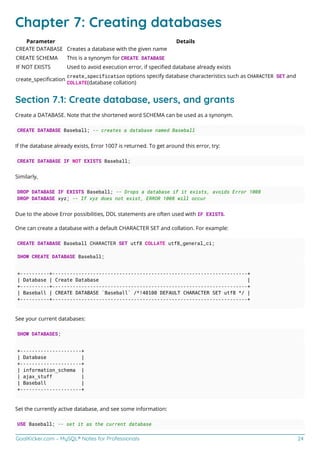 GoalKicker.com – MySQL® Notes for Professionals 24
Chapter 7: Creating databases
Parameter Details
CREATE DATABASE Creates a database with the given name
CREATE SCHEMA This is a synonym for CREATE DATABASE
IF NOT EXISTS Used to avoid execution error, if speciﬁed database already exists
create_speciﬁcation
create_specification options specify database characteristics such as CHARACTER SET and
COLLATE(database collation)
Section 7.1: Create database, users, and grants
Create a DATABASE. Note that the shortened word SCHEMA can be used as a synonym.
CREATE DATABASE Baseball; -- creates a database named Baseball
If the database already exists, Error 1007 is returned. To get around this error, try:
CREATE DATABASE IF NOT EXISTS Baseball;
Similarly,
DROP DATABASE IF EXISTS Baseball; -- Drops a database if it exists, avoids Error 1008
DROP DATABASE xyz; -- If xyz does not exist, ERROR 1008 will occur
Due to the above Error possibilities, DDL statements are often used with IF EXISTS.
One can create a database with a default CHARACTER SET and collation. For example:
CREATE DATABASE Baseball CHARACTER SET utf8 COLLATE utf8_general_ci;
SHOW CREATE DATABASE Baseball;
+----------+-------------------------------------------------------------------+
| Database | Create Database |
+----------+-------------------------------------------------------------------+
| Baseball | CREATE DATABASE `Baseball` /*!40100 DEFAULT CHARACTER SET utf8 */ |
+----------+-------------------------------------------------------------------+
See your current databases:
SHOW DATABASES;
+---------------------+
| Database |
+---------------------+
| information_schema |
| ajax_stuff |
| Baseball |
+---------------------+
Set the currently active database, and see some information:
USE Baseball; -- set it as the current database
 