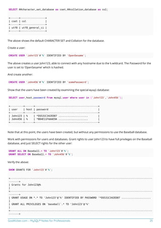 GoalKicker.com – MySQL® Notes for Professionals 25
SELECT @@character_set_database as cset,@@collation_database as col;
+------+-----------------+
| cset | col |
+------+-----------------+
| utf8 | utf8_general_ci |
+------+-----------------+
The above shows the default CHARACTER SET and Collation for the database.
Create a user:
CREATE USER 'John123'@'%' IDENTIFIED BY 'OpenSesame';
The above creates a user John123, able to connect with any hostname due to the % wildcard. The Password for the
user is set to 'OpenSesame' which is hashed.
And create another:
CREATE USER 'John456'@'%' IDENTIFIED BY 'somePassword';
Show that the users have been created by examining the special mysql database:
SELECT user,host,password from mysql.user where user in ('John123','John456');
+---------+------+-------------------------------------------+
| user | host | password |
+---------+------+-------------------------------------------+
| John123 | % | *E6531C342ED87 .................... |
| John456 | % | *B04E11FAAAE9A .................... |
+---------+------+-------------------------------------------+
Note that at this point, the users have been created, but without any permissions to use the Baseball database.
Work with permissions for users and databases. Grant rights to user John123 to have full privileges on the Baseball
database, and just SELECT rights for the other user:
GRANT ALL ON Baseball.* TO 'John123'@'%';
GRANT SELECT ON Baseball.* TO 'John456'@'%';
Verify the above:
SHOW GRANTS FOR 'John123'@'%';
+-------------------------------------------------------------------------------------------------
-------+
| Grants for John123@%
|
+-------------------------------------------------------------------------------------------------
-------+
| GRANT USAGE ON *.* TO 'John123'@'%' IDENTIFIED BY PASSWORD '*E6531C342ED87 ....................
|
| GRANT ALL PRIVILEGES ON `baseball`.* TO 'John123'@'%'
|
+-------------------------------------------------------------------------------------------------
-------+
 