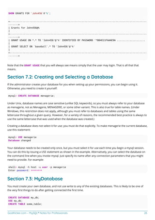 GoalKicker.com – MySQL® Notes for Professionals 26
SHOW GRANTS FOR 'John456'@'%';
+-------------------------------------------------------------------------------------------------
-------+
| Grants for John456@%
|
+-------------------------------------------------------------------------------------------------
-------+
| GRANT USAGE ON *.* TO 'John456'@'%' IDENTIFIED BY PASSWORD '*B04E11FAAAE9A ....................
|
| GRANT SELECT ON `baseball`.* TO 'John456'@'%'
|
+-------------------------------------------------------------------------------------------------
-------+
Note that the GRANT USAGE that you will always see means simply that the user may login. That is all that that
means.
Section 7.2: Creating and Selecting a Database
If the administrator creates your database for you when setting up your permissions, you can begin using it.
Otherwise, you need to create it yourself:
mysql> CREATE DATABASE menagerie;
Under Unix, database names are case sensitive (unlike SQL keywords), so you must always refer to your database
as menagerie, not as Menagerie, MENAGERIE, or some other variant. This is also true for table names. (Under
Windows, this restriction does not apply, although you must refer to databases and tables using the same
lettercase throughout a given query. However, for a variety of reasons, the recommended best practice is always to
use the same lettercase that was used when the database was created.)
Creating a database does not select it for use; you must do that explicitly. To make menagerie the current database,
use this statement:
mysql> USE menagerie
Database changed
Your database needs to be created only once, but you must select it for use each time you begin a mysql session.
You can do this by issuing a USE statement as shown in the example. Alternatively, you can select the database on
the command line when you invoke mysql. Just specify its name after any connection parameters that you might
need to provide. For example:
shell> mysql -h host -u user -p menagerie
Enter password: ********
Section 7.3: MyDatabase
You must create your own database, and not use write to any of the existing databases. This is likely to be one of
the very ﬁrst things to do after getting connected the ﬁrst time.
CREATE DATABASE my_db;
USE my_db;
CREATE TABLE some_table;
 