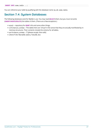 GoalKicker.com – MySQL® Notes for Professionals 27
INSERT INTO some_table ...;
You can reference your table by qualifying with the database name: my_db.some_table.
Section 7.4: System Databases
The following databases exist for MySQL's use. You may read (SELECT) them, but you must not write
(INSERT/UPDATE/DELETE) the tables in them. (There are a few exceptions.)
mysql -- repository for GRANT info and some other things.
information_schema -- The tables here are 'virtual' in the sense that they are actually manifested by in-
memory structures. Their contents include the schema for all tables.
performance_schema -- ?? [please accept, then edit]
others?? (for MariaDB, Galera, TokuDB, etc)
 