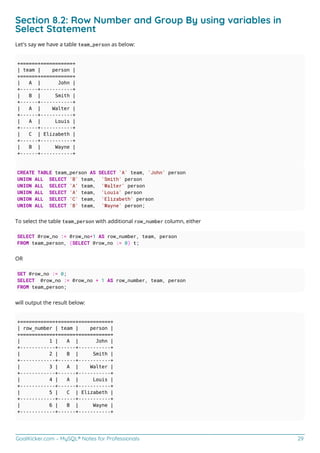 GoalKicker.com – MySQL® Notes for Professionals 29
Section 8.2: Row Number and Group By using variables in
Select Statement
Let's say we have a table team_person as below:
+======+===========+
| team | person |
+======+===========+
| A | John |
+------+-----------+
| B | Smith |
+------+-----------+
| A | Walter |
+------+-----------+
| A | Louis |
+------+-----------+
| C | Elizabeth |
+------+-----------+
| B | Wayne |
+------+-----------+
CREATE TABLE team_person AS SELECT 'A' team, 'John' person
UNION ALL SELECT 'B' team, 'Smith' person
UNION ALL SELECT 'A' team, 'Walter' person
UNION ALL SELECT 'A' team, 'Louis' person
UNION ALL SELECT 'C' team, 'Elizabeth' person
UNION ALL SELECT 'B' team, 'Wayne' person;
To select the table team_person with additional row_number column, either
SELECT @row_no := @row_no+1 AS row_number, team, person
FROM team_person, (SELECT @row_no := 0) t;
OR
SET @row_no := 0;
SELECT @row_no := @row_no + 1 AS row_number, team, person
FROM team_person;
will output the result below:
+============+======+===========+
| row_number | team | person |
+============+======+===========+
| 1 | A | John |
+------------+------+-----------+
| 2 | B | Smith |
+------------+------+-----------+
| 3 | A | Walter |
+------------+------+-----------+
| 4 | A | Louis |
+------------+------+-----------+
| 5 | C | Elizabeth |
+------------+------+-----------+
| 6 | B | Wayne |
+------------+------+-----------+
 