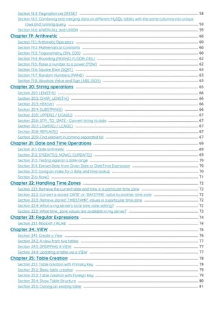 Section 18.4: Pagination via OFFSET 58
.........................................................................................................................
Section 18.5: Combining and merging data on dierent MySQL tables with the same columns into unique
rows and running query 59
.....................................................................................................................................
Section 18.6: UNION ALL and UNION 59
.........................................................................................................................
Chapter 19: Arithmetic 60
..............................................................................................................................................
Section 19.1: Arithmetic Operators 60
.............................................................................................................................
Section 19.2: Mathematical Constants 60
......................................................................................................................
Section 19.3: Trigonometry (SIN, COS) 60
......................................................................................................................
Section 19.4: Rounding (ROUND, FLOOR, CEIL) 62
.......................................................................................................
Section 19.5: Raise a number to a power (POW) 62
.....................................................................................................
Section 19.6: Square Root (SQRT) 63
.............................................................................................................................
Section 19.7: Random Numbers (RAND) 63
...................................................................................................................
Section 19.8: Absolute Value and Sign (ABS, SIGN) 63
.................................................................................................
Chapter 20: String operations 65
.............................................................................................................................
Section 20.1: LENGTH() 66
...............................................................................................................................................
Section 20.2: CHAR_LENGTH() 66
..................................................................................................................................
Section 20.3: HEX(str) 66
.................................................................................................................................................
Section 20.4: SUBSTRING() 66
........................................................................................................................................
Section 20.5: UPPER() / UCASE() 67
..............................................................................................................................
Section 20.6: STR_TO_DATE - Convert string to date 67
............................................................................................
Section 20.7: LOWER() / LCASE() 67
..............................................................................................................................
Section 20.8: REPLACE() 67
.............................................................................................................................................
Section 20.9: Find element in comma separated list 67
..............................................................................................
Chapter 21: Date and Time Operations 69
...........................................................................................................
Section 21.1: Date arithmetic 69
.......................................................................................................................................
Section 21.2: SYSDATE(), NOW(), CURDATE() 69
..........................................................................................................
Section 21.3: Testing against a date range 70
...............................................................................................................
Section 21.4: Extract Date from Given Date or DateTime Expression 70
...................................................................
Section 21.5: Using an index for a date and time lookup 70
........................................................................................
Section 21.6: Now() 71
......................................................................................................................................................
Chapter 22: Handling Time Zones 72
......................................................................................................................
Section 22.1: Retrieve the current date and time in a particular time zone 72
..........................................................
Section 22.2: Convert a stored `DATE` or `DATETIME` value to another time zone 72
.............................................
Section 22.3: Retrieve stored `TIMESTAMP` values in a particular time zone 72
.......................................................
Section 22.4: What is my server's local time zone setting? 72
....................................................................................
Section 22.5: What time_zone values are available in my server? 73
.......................................................................
Chapter 23: Regular Expressions 74
........................................................................................................................
Section 23.1: REGEXP / RLIKE 74
.....................................................................................................................................
Chapter 24: VIEW 76
........................................................................................................................................................
Section 24.1: Create a View 76
........................................................................................................................................
Section 24.2: A view from two tables 77
........................................................................................................................
Section 24.3: DROPPING A VIEW 77
...............................................................................................................................
Section 24.4: Updating a table via a VIEW 77
...............................................................................................................
Chapter 25: Table Creation 78
...................................................................................................................................
Section 25.1: Table creation with Primary Key 78
.........................................................................................................
Section 25.2: Basic table creation 79
.............................................................................................................................
Section 25.3: Table creation with Foreign Key 79
.........................................................................................................
Section 25.4: Show Table Structure 80
...........................................................................................................................
Section 25.5: Cloning an existing table 81
.....................................................................................................................
 