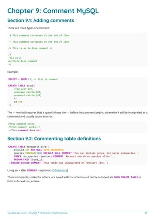 GoalKicker.com – MySQL® Notes for Professionals 31
Chapter 9: Comment MySQL
Section 9.1: Adding comments
There are three types of comment:
# This comment continues to the end of line
-- This comment continues to the end of line
/* This is an in-line comment */
/*
This is a
multiple-line comment
*/
Example:
SELECT * FROM t1; -- this is comment
CREATE TABLE stack(
/*id_user int,
username varchar(30),
password varchar(30)
*/
id int
);
The -- method requires that a space follows the -- before the comment begins, otherwise it will be interpreted as a
command and usually cause an error.
#This comment works
/*This comment works.*/
--This comment does not.
Section 9.2: Commenting table deﬁnitions
CREATE TABLE menagerie.bird (
bird_id INT NOT NULL AUTO_INCREMENT,
species VARCHAR(300) DEFAULT NULL COMMENT 'You can include genus, but never subspecies.',
INDEX idx_species (species) COMMENT 'We must search on species often.',
PRIMARY KEY (bird_id)
) ENGINE=InnoDB COMMENT 'This table was inaugurated on February 10th.';
Using an = after COMMENT is optional. (Oﬃcial docs)
These comments, unlike the others, are saved with the schema and can be retrieved via SHOW CREATE TABLE or
from information_schema.
 