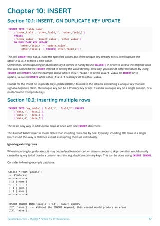 GoalKicker.com – MySQL® Notes for Professionals 32
Chapter 10: INSERT
Section 10.1: INSERT, ON DUPLICATE KEY UPDATE
INSERT INTO `table_name`
(`index_field`, `other_field_1`, `other_field_2`)
VALUES
('index_value', 'insert_value', 'other_value')
ON DUPLICATE KEY UPDATE
`other_field_1` = 'update_value',
`other_field_2` = VALUES(`other_field_2`);
This will INSERT into table_name the speciﬁed values, but if the unique key already exists, it will update the
other_field_1 to have a new value.
Sometimes, when updating on duplicate key it comes in handy to use VALUES() in order to access the original value
that was passed to the INSERT instead of setting the value directly. This way, you can set diﬀerent values by using
INSERT and UPDATE. See the example above where other_field_1 is set to insert_value on INSERT or to
update_value on UPDATE while other_field_2 is always set to other_value.
Crucial for the Insert on Duplicate Key Update (IODKU) to work is the schema containing a unique key that will
signal a duplicate clash. This unique key can be a Primary Key or not. It can be a unique key on a single column, or a
multi-column (composite key).
Section 10.2: Inserting multiple rows
INSERT INTO `my_table` (`field_1`, `field_2`) VALUES
('data_1', 'data_2'),
('data_1', 'data_3'),
('data_4', 'data_5');
This is an easy way to add several rows at once with one INSERT statement.
This kind of 'batch' insert is much faster than inserting rows one by one. Typically, inserting 100 rows in a single
batch insert this way is 10 times as fast as inserting them all individually.
Ignoring existing rows
When importing large datasets, it may be preferable under certain circumstances to skip rows that would usually
cause the query to fail due to a column restraint e.g. duplicate primary keys. This can be done using INSERT IGNORE.
Consider following example database:
SELECT * FROM `people`;
--- Produces:
+----+------+
| id | name |
+----+------+
| 1 | john |
| 2 | anna |
+----+------+
INSERT IGNORE INTO `people` (`id`, `name`) VALUES
('2', 'anna'), --- Without the IGNORE keyword, this record would produce an error
('3', 'mike');
 