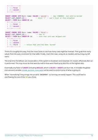 GoalKicker.com – MySQL® Notes for Professionals 36
+----+--------+
| 1 | first |
| 2 | second |
+----+--------+
INSERT IGNORE INTO Burn (name) VALUES ('second'); -- dup 'IGNOREd', but id=3 is burned
SELECT LAST_INSERT_ID(); -- Still "1" -- can't trust in this situation
SELECT * FROM Burn ORDER BY id;
+----+--------+
| 1 | first |
| 2 | second |
+----+--------+
INSERT IGNORE INTO Burn (name) VALUES ('third');
SELECT LAST_INSERT_ID(); -- now "4"
SELECT * FROM Burn ORDER BY id; -- note that id=3 was skipped over
+----+--------+
| 1 | first |
| 2 | second |
| 4 | third | -- notice that id=3 has been 'burned'
+----+--------+
Think of it (roughly) this way: First the insert looks to see how many rows might be inserted. Then grab that many
values from the auto_increment for that table. Finally, insert the rows, using ids as needed, and burning any left
overs.
The only time the leftover are recoverable is if the system is shutdown and restarted. On restart, eﬀectively MAX(id)
is performed. This may reuse ids that were burned or that were freed up by DELETEs of the highest id(s).
Essentially any ﬂavor of INSERT (including REPLACE, which is DELETE + INSERT) can burn ids. In InnoDB, the global
(not session!) variable innodb_autoinc_lock_mode can be used to control some of what is going on.
When "normalizing" long strings into an AUTO INCREMENT id, burning can easily happen. This could lead to
overﬂowing the size of the INT you chose.
 