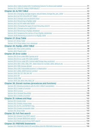 Section 25.6: Table Create With TimeStamp Column To Show Last Update 81
.......................................................
Section 25.7: CREATE TABLE FROM SELECT 81
............................................................................................................
Chapter 26: ALTER TABLE 83
.......................................................................................................................................
Section 26.1: Changing storage engine; rebuild table; change ﬁle_per_table 83
.....................................................
Section 26.2: ALTER COLUMN OF TABLE 83
.................................................................................................................
Section 26.3: Change auto-increment value 83
............................................................................................................
Section 26.4: Renaming a MySQL table 83
....................................................................................................................
Section 26.5: ALTER table add INDEX 84
.......................................................................................................................
Section 26.6: Changing the type of a primary key column 84
....................................................................................
Section 26.7: Change column deﬁnition 84
....................................................................................................................
Section 26.8: Renaming a MySQL database 84
............................................................................................................
Section 26.9: Swapping the names of two MySQL databases 85
...............................................................................
Section 26.10: Renaming a column in a MySQL table 85
.............................................................................................
Chapter 27: Drop Table 87
...........................................................................................................................................
Section 27.1: Drop Table 87
.............................................................................................................................................
Section 27.2: Drop tables from database 87
.................................................................................................................
Chapter 28: MySQL LOCK TABLE 88
........................................................................................................................
Section 28.1: Row Level Locking 88
................................................................................................................................
Section 28.2: Mysql Locks 89
...........................................................................................................................................
Chapter 29: Error codes 91
..........................................................................................................................................
Section 29.1: Error code 1064: Syntax error 91
...............................................................................................................
Section 29.2: Error code 1175: Safe Update 91
...............................................................................................................
Section 29.3: Error code 1215: Cannot add foreign key constraint 91
.........................................................................
Section 29.4: 1067, 1292, 1366, 1411 - Bad Value for number, date, default, etc 93
......................................................
Section 29.5: 1045 Access denied 93
..............................................................................................................................
Section 29.6: 1236 "impossible position" in Replication 93
...........................................................................................
Section 29.7: 2002, 2003 Cannot connect 94
................................................................................................................
Section 29.8: 126, 127, 134, 144, 145 94
..............................................................................................................................
Section 29.9: 139 94
..........................................................................................................................................................
Section 29.10: 1366 94
.......................................................................................................................................................
Section 29.11: 126, 1054, 1146, 1062, 24 95
.........................................................................................................................
Chapter 30: Stored routines (procedures and functions) 97
.....................................................................
Section 30.1: Stored procedure with IN, OUT, INOUT parameters 97
.........................................................................
Section 30.2: Create a Function 98
.................................................................................................................................
Section 30.3: Cursors 99
...................................................................................................................................................
Section 30.4: Multiple ResultSets 100
.............................................................................................................................
Section 30.5: Create a function 100
................................................................................................................................
Chapter 31: Indexes and Keys 102
.............................................................................................................................
Section 31.1: Create index 102
..........................................................................................................................................
Section 31.2: Create unique index 102
............................................................................................................................
Section 31.3: AUTO_INCREMENT key 102
......................................................................................................................
Section 31.4: Create composite index 102
......................................................................................................................
Section 31.5: Drop index 103
............................................................................................................................................
Chapter 32: Full-Text search 104
...............................................................................................................................
Section 32.1: Simple FULLTEXT search 104
....................................................................................................................
Section 32.2: Simple BOOLEAN search 104
...................................................................................................................
Section 32.3: Multi-column FULLTEXT search 104
........................................................................................................
Chapter 33: PREPARE Statements 106
...................................................................................................................
Section 33.1: PREPARE, EXECUTE and DEALLOCATE PREPARE Statements 106
......................................................
 