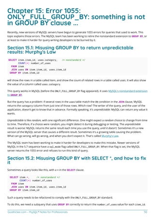 GoalKicker.com – MySQL® Notes for Professionals 50
Chapter 15: Error 1055:
ONLY_FULL_GROUP_BY: something is not
in GROUP BY clause ...
Recently, new versions of MySQL servers have begun to generate 1055 errors for queries that used to work. This
topic explains those errors. The MySQL team has been working to retire the nonstandard extension to GROUP BY, or
at least to make it harder for query writing developers to be burned by it.
Section 15.1: Misusing GROUP BY to return unpredictable
results: Murphy's Law
SELECT item.item_id, uses.category, /* nonstandard */
COUNT(*) number_of_uses
FROM item
JOIN uses ON item.item_id, uses.item_id
GROUP BY item.item_id
will show the rows in a table called item, and show the count of related rows in a table called uses. It will also show
the value of a column called uses.category.
This query works in MySQL (before the ONLY_FULL_GROUP_BY ﬂag appeared). It uses MySQL's nonstandard extension
to GROUP BY.
But the query has a problem: if several rows in the uses table match the ON condition in the JOIN clause, MySQL
returns the category column from just one of those rows. Which row? The writer of the query, and the user of the
application, doesn't get to know that in advance. Formally speaking, it's unpredictable: MySQL can return any value it
wants.
Unpredictable is like random, with one signiﬁcant diﬀerence. One might expect a random choice to change from time
to time. Therefore, if a choice were random, you might detect it during debugging or testing. The unpredictable
result is worse: MySQL returns the same result each time you use the query, until it doesn't. Sometimes it's a new
version of the MySQL server that causes a diﬀerent result. Sometimes it's a growing table causing the problem.
What can go wrong, will go wrong, and when you don't expect it. That's called Murphy's Law.
The MySQL team has been working to make it harder for developers to make this mistake. Newer versions of
MySQL in the 5.7 sequence have a sql_mode ﬂag called ONLY_FULL_GROUP_BY. When that ﬂag is set, the MySQL
server returns the 1055 error and refuses to run this kind of query.
Section 15.2: Misusing GROUP BY with SELECT *, and how to ﬁx
it
Sometimes a query looks like this, with a * in the SELECT clause.
SELECT item.*, /* nonstandard */
COUNT(*) number_of_uses
FROM item
JOIN uses ON item.item_id, uses.item_id
GROUP BY item.item_id
Such a query needs to be refactored to comply with the ONLY_FULL_GROUP_BY standard.
To do this, we need a subquery that uses GROUP BY correctly to return the number_of_uses value for each item_id.
 