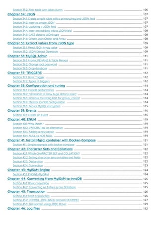 Section 33.2: Alter table with add column 106
..............................................................................................................
Chapter 34: JSON 107
.....................................................................................................................................................
Section 34.1: Create simple table with a primary key and JSON ﬁeld 107
.................................................................
Section 34.2: Insert a simple JSON 107
..........................................................................................................................
Section 34.3: Updating a JSON ﬁeld 107
.......................................................................................................................
Section 34.4: Insert mixed data into a JSON ﬁeld 108
.................................................................................................
Section 34.5: CAST data to JSON type 108
...................................................................................................................
Section 34.6: Create Json Object and Array 108
..........................................................................................................
Chapter 35: Extract values from JSON type 109
..............................................................................................
Section 35.1: Read JSON Array value 109
.....................................................................................................................
Section 35.2: JSON Extract Operators 109
....................................................................................................................
Chapter 36: MySQL Admin 111
....................................................................................................................................
Section 36.1: Atomic RENAME & Table Reload 111
.......................................................................................................
Section 36.2: Change root password 111
......................................................................................................................
Section 36.3: Drop database 111
....................................................................................................................................
Chapter 37: TRIGGERS 112
...........................................................................................................................................
Section 37.1: Basic Trigger 112
........................................................................................................................................
Section 37.2: Types of triggers 112
................................................................................................................................
Chapter 38: Conﬁguration and tuning 114
...........................................................................................................
Section 38.1: InnoDB performance 114
..........................................................................................................................
Section 38.2: Parameter to allow huge data to insert 114
...........................................................................................
Section 38.3: Increase the string limit for group_concat 114
......................................................................................
Section 38.4: Minimal InnoDB conﬁguration 114
..........................................................................................................
Section 38.5: Secure MySQL encryption 115
.................................................................................................................
Chapter 39: Events 116
...................................................................................................................................................
Section 39.1: Create an Event 116
...................................................................................................................................
Chapter 40: ENUM 119
...................................................................................................................................................
Section 40.1: Why ENUM? 119
.........................................................................................................................................
Section 40.2: VARCHAR as an alternative 119
..............................................................................................................
Section 40.3: Adding a new option 119
..........................................................................................................................
Section 40.4: NULL vs NOT NULL 119
............................................................................................................................
Chapter 41: Install Mysql container with Docker-Compose 121
...............................................................
Section 41.1: Simple example with docker-compose 121
.............................................................................................
Chapter 42: Character Sets and Collations 122
................................................................................................
Section 42.1: Which CHARACTER SET and COLLATION? 122
......................................................................................
Section 42.2: Setting character sets on tables and ﬁelds 122
.....................................................................................
Section 42.3: Declaration 122
..........................................................................................................................................
Section 42.4: Connection 123
..........................................................................................................................................
Chapter 43: MyISAM Engine 124
................................................................................................................................
Section 43.1: ENGINE=MyISAM 124
..................................................................................................................................
Chapter 44: Converting from MyISAM to InnoDB 125
...................................................................................
Section 44.1: Basic conversion 125
.................................................................................................................................
Section 44.2: Converting All Tables in one Database 125
...........................................................................................
Chapter 45: Transaction 126
......................................................................................................................................
Section 45.1: Start Transaction 126
.................................................................................................................................
Section 45.2: COMMIT , ROLLBACK and AUTOCOMMIT 127
.......................................................................................
Section 45.3: Transaction using JDBC Driver 129
.........................................................................................................
Chapter 46: Log ﬁles 132
..............................................................................................................................................
 