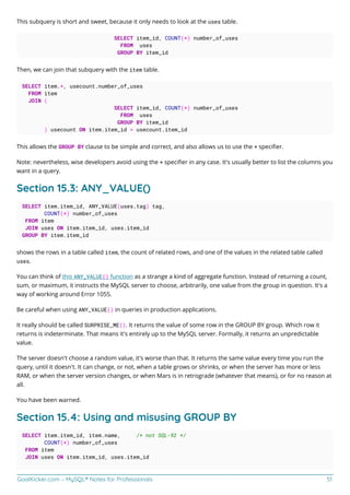 GoalKicker.com – MySQL® Notes for Professionals 51
This subquery is short and sweet, because it only needs to look at the uses table.
SELECT item_id, COUNT(*) number_of_uses
FROM uses
GROUP BY item_id
Then, we can join that subquery with the item table.
SELECT item.*, usecount.number_of_uses
FROM item
JOIN (
SELECT item_id, COUNT(*) number_of_uses
FROM uses
GROUP BY item_id
) usecount ON item.item_id = usecount.item_id
This allows the GROUP BY clause to be simple and correct, and also allows us to use the * speciﬁer.
Note: nevertheless, wise developers avoid using the * speciﬁer in any case. It's usually better to list the columns you
want in a query.
Section 15.3: ANY_VALUE()
SELECT item.item_id, ANY_VALUE(uses.tag) tag,
COUNT(*) number_of_uses
FROM item
JOIN uses ON item.item_id, uses.item_id
GROUP BY item.item_id
shows the rows in a table called item, the count of related rows, and one of the values in the related table called
uses.
You can think of this ANY_VALUE() function as a strange a kind of aggregate function. Instead of returning a count,
sum, or maximum, it instructs the MySQL server to choose, arbitrarily, one value from the group in question. It's a
way of working around Error 1055.
Be careful when using ANY_VALUE() in queries in production applications.
It really should be called SURPRISE_ME(). It returns the value of some row in the GROUP BY group. Which row it
returns is indeterminate. That means it's entirely up to the MySQL server. Formally, it returns an unpredictable
value.
The server doesn't choose a random value, it's worse than that. It returns the same value every time you run the
query, until it doesn't. It can change, or not, when a table grows or shrinks, or when the server has more or less
RAM, or when the server version changes, or when Mars is in retrograde (whatever that means), or for no reason at
all.
You have been warned.
Section 15.4: Using and misusing GROUP BY
SELECT item.item_id, item.name, /* not SQL-92 */
COUNT(*) number_of_uses
FROM item
JOIN uses ON item.item_id, uses.item_id
 