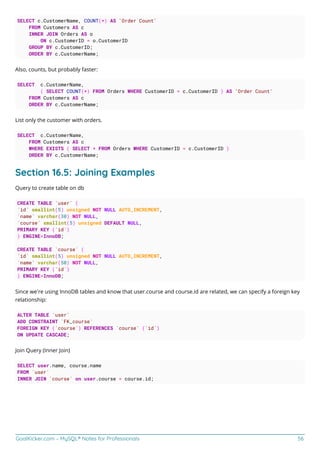 GoalKicker.com – MySQL® Notes for Professionals 56
SELECT c.CustomerName, COUNT(*) AS 'Order Count'
FROM Customers AS c
INNER JOIN Orders AS o
ON c.CustomerID = o.CustomerID
GROUP BY c.CustomerID;
ORDER BY c.CustomerName;
Also, counts, but probably faster:
SELECT c.CustomerName,
( SELECT COUNT(*) FROM Orders WHERE CustomerID = c.CustomerID ) AS 'Order Count'
FROM Customers AS c
ORDER BY c.CustomerName;
List only the customer with orders.
SELECT c.CustomerName,
FROM Customers AS c
WHERE EXISTS ( SELECT * FROM Orders WHERE CustomerID = c.CustomerID )
ORDER BY c.CustomerName;
Section 16.5: Joining Examples
Query to create table on db
CREATE TABLE `user` (
`id` smallint(5) unsigned NOT NULL AUTO_INCREMENT,
`name` varchar(30) NOT NULL,
`course` smallint(5) unsigned DEFAULT NULL,
PRIMARY KEY (`id`)
) ENGINE=InnoDB;
CREATE TABLE `course` (
`id` smallint(5) unsigned NOT NULL AUTO_INCREMENT,
`name` varchar(50) NOT NULL,
PRIMARY KEY (`id`)
) ENGINE=InnoDB;
Since we’re using InnoDB tables and know that user.course and course.id are related, we can specify a foreign key
relationship:
ALTER TABLE `user`
ADD CONSTRAINT `FK_course`
FOREIGN KEY (`course`) REFERENCES `course` (`id`)
ON UPDATE CASCADE;
Join Query (Inner Join)
SELECT user.name, course.name
FROM `user`
INNER JOIN `course` on user.course = course.id;
 