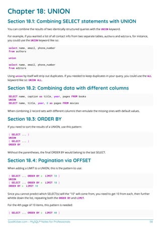 GoalKicker.com – MySQL® Notes for Professionals 58
Chapter 18: UNION
Section 18.1: Combining SELECT statements with UNION
You can combine the results of two identically structured queries with the UNION keyword.
For example, if you wanted a list of all contact info from two separate tables, authors and editors, for instance,
you could use the UNION keyword like so:
select name, email, phone_number
from authors
union
select name, email, phone_number
from editors
Using union by itself will strip out duplicates. If you needed to keep duplicates in your query, you could use the ALL
keyword like so: UNION ALL.
Section 18.2: Combining data with dierent columns
SELECT name, caption as title, year, pages FROM books
UNION
SELECT name, title, year, 0 as pages FROM movies
When combining 2 record sets with diﬀerent columns then emulate the missing ones with default values.
Section 18.3: ORDER BY
If you need to sort the results of a UNION, use this pattern:
( SELECT ... )
UNION
( SELECT ... )
ORDER BY
Without the parentheses, the ﬁnal ORDER BY would belong to the last SELECT.
Section 18.4: Pagination via OFFSET
When adding a LIMIT to a UNION, this is the pattern to use:
( SELECT ... ORDER BY x LIMIT 10 )
UNION
( SELECT ... ORDER BY x LIMIT 10 )
ORDER BY x LIMIT 10
Since you cannot predict which SELECT(s) will the "10" will come from, you need to get 10 from each, then further
whittle down the list, repeating both the ORDER BY and LIMIT.
For the 4th page of 10 items, this pattern is needed:
( SELECT ... ORDER BY x LIMIT 40 )
 