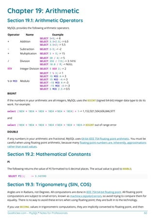 GoalKicker.com – MySQL® Notes for Professionals 60
Chapter 19: Arithmetic
Section 19.1: Arithmetic Operators
MySQL provides the following arithmetic operators
Operator Name Example
+ Addition
SELECT 3+5; -> 8
SELECT 3.5+2.5; -> 6.0
SELECT 3.5+2; -> 5.5
- Subtraction SELECT 3-5; -> -2
* Multiplication SELECT 3 * 5; -> 15
/ Division
SELECT 20 / 4; -> 5
SELECT 355 / 113; -> 3.1416
SELECT 10.0 / 0; -> NULL
DIV Integer Division SELECT 5 DIV 2; -> 2
% or MOD Modulo
SELECT 7 % 3; -> 1
SELECT 15 MOD 4 -> 3
SELECT 15 MOD -4 -> 3
SELECT -15 MOD 4 -> -3
SELECT -15 MOD -4 -> -3
SELECT 3 MOD 2.5 -> 0.5
BIGINT
If the numbers in your arithmetic are all integers, MySQL uses the BIGINT (signed 64-bit) integer data type to do its
work. For example:
select (1024 * 1024 * 1024 * 1024 *1024 * 1024) + 1 -> 1,152,921,504,606,846,977
and
select (1024 * 1024 * 1024 * 1024 *1024 * 1024 * 1024 -> BIGINT out of range error
DOUBLE
If any numbers in your arithmetic are fractional, MySQL uses 64-bit IEEE 754 ﬂoating point arithmetic. You must be
careful when using ﬂoating point arithmetic, because many ﬂoating point numbers are, inherently, approximations
rather than exact values.
Section 19.2: Mathematical Constants
Pi
The following returns the value of PI formatted to 6 decimal places. The actual value is good to DOUBLE;
SELECT PI(); -> 3.141593
Section 19.3: Trigonometry (SIN, COS)
Angles are in Radians, not Degrees. All computations are done in IEEE 754 64-bit ﬂoating point. All ﬂoating point
computations are subject to small errors, known as machine ε (epsilon) errors, so avoid trying to compare them for
equality. There is no way to avoid these errors when using ﬂoating point; they are built in to the technology.
If you use DECIMAL values in trigonometric computations, they are implicitly converted to ﬂoating point, and then
 
