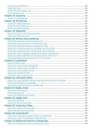Section 46.1: Slow Query Log 132
...................................................................................................................................
Section 46.2: A List 132
....................................................................................................................................................
Section 46.3: General Query Log 133
.............................................................................................................................
Section 46.4: Error Log 134
.............................................................................................................................................
Chapter 47: Clustering 136
...........................................................................................................................................
Section 47.1: Disambiguation 136
...................................................................................................................................
Chapter 48: Partitioning 137
.......................................................................................................................................
Section 48.1: RANGE Partitioning 137
.............................................................................................................................
Section 48.2: LIST Partitioning 137
.................................................................................................................................
Section 48.3: HASH Partitioning 138
...............................................................................................................................
Chapter 49: Replication 139
........................................................................................................................................
Section 49.1: Master - Slave Replication Setup 139
.......................................................................................................
Section 49.2: Replication Errors 141
...............................................................................................................................
Chapter 50: Backup using mysqldump 143
.........................................................................................................
Section 50.1: Specifying username and password 143
................................................................................................
Section 50.2: Creating a backup of a database or table 143
......................................................................................
Section 50.3: Restoring a backup of a database or table 144
....................................................................................
Section 50.4: Tranferring data from one MySQL server to another 144
...................................................................
Section 50.5: mysqldump from a remote server with compression 145
....................................................................
Section 50.6: restore a gzipped mysqldump ﬁle without uncompressing 145
..........................................................
Section 50.7: Backup database with stored procedures and functions 145
..............................................................
Section 50.8: Backup direct to Amazon S3 with compression 145
.............................................................................
Chapter 51: mysqlimport 146
......................................................................................................................................
Section 51.1: Basic usage 146
...........................................................................................................................................
Section 51.2: Using a custom ﬁeld-delimiter 146
...........................................................................................................
Section 51.3: Using a custom row-delimiter 146
............................................................................................................
Section 51.4: Handling duplicate keys 146
.....................................................................................................................
Section 51.5: Conditional import 147
..............................................................................................................................
Section 51.6: Import a standard csv 147
........................................................................................................................
Chapter 52: LOAD DATA INFILE 148
.........................................................................................................................
Section 52.1: using LOAD DATA INFILE to load large amount of data to database 148
..........................................
Section 52.2: Load data with duplicates 149
.................................................................................................................
Section 52.3: Import a CSV ﬁle into a MySQL table 149
...............................................................................................
Chapter 53: MySQL Unions 150
..................................................................................................................................
Section 53.1: Union operator 150
....................................................................................................................................
Section 53.2: Union ALL 150
............................................................................................................................................
Section 53.3: UNION ALL With WHERE 151
...................................................................................................................
Chapter 54: MySQL client 152
....................................................................................................................................
Section 54.1: Base login 152
.............................................................................................................................................
Section 54.2: Execute commands 152
............................................................................................................................
Chapter 55: Temporary Tables 154
.........................................................................................................................
Section 55.1: Create Temporary Table 154
....................................................................................................................
Section 55.2: Drop Temporary Table 154
......................................................................................................................
Chapter 56: Customize PS1 155
...................................................................................................................................
Section 56.1: Customize the MySQL PS1 with current database 155
...........................................................................
Section 56.2: Custom PS1 via MySQL conﬁguration ﬁle 155
........................................................................................
Chapter 57: Dealing with sparse or missing data 156
...................................................................................
Section 57.1: Working with columns containg NULL values 156
..................................................................................
 