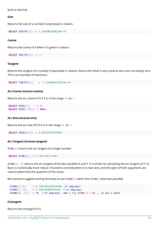 GoalKicker.com – MySQL® Notes for Professionals 61
back to decimal.
Sine
Returns the sine of a number X expressed in radians
SELECT SIN(PI()); -> 1.2246063538224e-16
Cosine
Returns the cosine of X when X is given in radians
SELECT COS(PI()); -> -1
Tangent
Returns the tangent of a number X expressed in radians. Notice the result is very close to zero, but not exactly zero.
This is an example of machine ε.
SELECT TAN(PI()); -> -1.2246063538224e-16
Arc Cosine (inverse cosine)
Returns the arc cosine of X if X is in the range -1 to 1
SELECT ACOS(1); -> 0
SELECT ACOS(1.01); -> NULL
Arc Sine (inverse sine)
Returns the arc sine of X if X is in the range -1 to 1
SELECT ASIN(0.2); -> 0.20135792079033
Arc Tangent (inverse tangent)
ATAN(x) returns the arc tangent of a single number.
SELECT ATAN(2); -> 1.1071487177941
ATAN2(X, Y) returns the arc tangent of the two variables X and Y. It is similar to calculating the arc tangent of Y / X.
But it is numerically more robust: t functions correctly when X is near zero, and the signs of both arguments are
used to determine the quadrant of the result.
Best practice suggests writing formulas to use ATAN2() rather than ATAN() wherever possible.
ATAN2(1,1); -> 0.7853981633974483 (45 degrees)
ATAN2(1,-1); -> 2.356194490192345 (135 degrees)
ATAN2(0, -1); -> PI (180 degrees) don't try ATAN(-1 / 0)... it won't work
Cotangent
Returns the cotangent of X
 