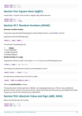 GoalKicker.com – MySQL® Notes for Professionals 63
SELECT POW(2,2); => 4
SELECT POW(4,2); => 16
Section 19.6: Square Root (SQRT)
Use the SQRT() function. If the number is negative, NULL will be returned
SELECT SQRT(16); -> 4
SELECT SQRT(-3); -> NULL
Section 19.7: Random Numbers (RAND)
Generate a random number
To generate a pseudorandom ﬂoating point number between 0 and 1, use the RAND() function
Suppose you have the following query
SELECT i, RAND() FROM t;
This will return something like this
i RAND()
1 0.6191438870682
2 0.93845168309142
3 0.83482678498591
Random Number in a range
To generate a random number in the range a <= n <= b, you can use the following formula
FLOOR(a + RAND() * (b - a + 1))
For example, this will generate a random number between 7 and 12
SELECT FLOOR(7 + (RAND() * 6));
A simple way to randomly return the rows in a table:
SELECT * FROM tbl ORDER BY RAND();
These are pseudorandom numbers.
The pseudorandom number generator in MySQL is not cryptographically secure. That is, if you use MySQL to
generate random numbers to be used as secrets, a determined adversary who knows you used MySQL will be able
to guess your secrets more easily than you might believe.
Section 19.8: Absolute Value and Sign (ABS, SIGN)
Return the absolute value of a number
SELECT ABS(2); -> 2
SELECT ABS(-46); -> 46
 