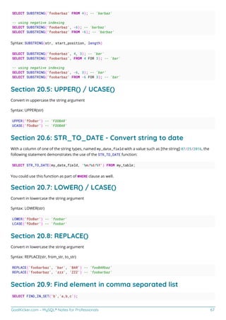 GoalKicker.com – MySQL® Notes for Professionals 67
SELECT SUBSTRING('foobarbaz' FROM 4); -- 'barbaz'
-- using negative indexing
SELECT SUBSTRING('foobarbaz', -6); -- 'barbaz'
SELECT SUBSTRING('foobarbaz' FROM -6); -- 'barbaz'
Syntax: SUBSTRING(str, start_position, length)
SELECT SUBSTRING('foobarbaz', 4, 3); -- 'bar'
SELECT SUBSTRING('foobarbaz', FROM 4 FOR 3); -- 'bar'
-- using negative indexing
SELECT SUBSTRING('foobarbaz', -6, 3); -- 'bar'
SELECT SUBSTRING('foobarbaz' FROM -6 FOR 3); -- 'bar'
Section 20.5: UPPER() / UCASE()
Convert in uppercase the string argument
Syntax: UPPER(str)
UPPER('fOoBar') -- 'FOOBAR'
UCASE('fOoBar') -- 'FOOBAR'
Section 20.6: STR_TO_DATE - Convert string to date
With a column of one of the string types, named my_date_field with a value such as [the string] 07/25/2016, the
following statement demonstrates the use of the STR_TO_DATE function:
SELECT STR_TO_DATE(my_date_field, '%m/%d/%Y') FROM my_table;
You could use this function as part of WHERE clause as well.
Section 20.7: LOWER() / LCASE()
Convert in lowercase the string argument
Syntax: LOWER(str)
LOWER('fOoBar') -- 'foobar'
LCASE('fOoBar') -- 'foobar'
Section 20.8: REPLACE()
Convert in lowercase the string argument
Syntax: REPLACE(str, from_str, to_str)
REPLACE('foobarbaz', 'bar', 'BAR') -- 'fooBARbaz'
REPLACE('foobarbaz', 'zzz', 'ZZZ') -- 'foobarbaz'
Section 20.9: Find element in comma separated list
SELECT FIND_IN_SET('b','a,b,c');
 