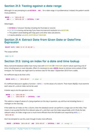 GoalKicker.com – MySQL® Notes for Professionals 70
Section 21.3: Testing against a date range
Although it is very tempting to use BETWEEN ... AND ... for a date range, it is problematical. Instead, this pattern avoids
most problems:
WHERE x >= '2016-02-25'
AND x < '2016-02-25' + INTERVAL 5 DAY
Advantages:
BETWEEN is 'inclusive' thereby including the ﬁnal date or second.
23:59:59 is clumsy and wrong if you have microsecond resolution on a DATETIME.
This pattern avoid dealing with leap years and other data calculations.
It works whether x is DATE, DATETIME or TIMESTAMP.
Section 21.4: Extract Date from Given Date or DateTime
Expression
SELECT DATE('2003-12-31 01:02:03');
The output will be:
2003-12-31
Section 21.5: Using an index for a date and time lookup
Many real-world database tables have many rows with DATETIME OR TIMESTAMP column values spanning a lot of
time, including years or even decades. Often it's necessary to use a WHERE clause to retrieve some subset of that
timespan. For example, we might want to retrieve rows for the date 1-September-2016 from a table.
An ineﬃcient way to do that is this:
WHERE DATE(x) = '2016-09-01' /* slow! */
It's ineﬃcient because it applies a function -- DATE() -- to the values of a column. That means MySQL must examine
each value of x, and an index cannot be used.
A better way to do the operation is this
WHERE x >= '2016-09-01'
AND x < '2016-09-01' + INTERVAL 1 DAY
This selects a range of values of x lying anywhere on the day in question, up until but not including (hence <)
midnight on the next day.
If the table has an index on the x column, then the database server can perform a range scan on the index. That
means it can quickly ﬁnd the ﬁrst relevant value of x, and then scan the index sequentially until it ﬁnds the last
relevant value. An index range scan is much more eﬃcient than the full table scan required by DATE(x) =
'2016-09-01.
Don't be tempted to use this, even though it looks more eﬃcient.
WHERE x BETWEEN '2016-09-01' AND '2016-09-01' + INTERVAL 1 DAY /* wrong! */
 