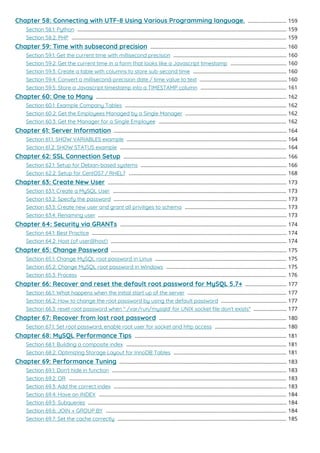 Chapter 58: Connecting with UTF-8 Using Various Programming language. 159
...........................
Section 58.1: Python 159
..................................................................................................................................................
Section 58.2: PHP 159
......................................................................................................................................................
Chapter 59: Time with subsecond precision 160
...............................................................................................
Section 59.1: Get the current time with millisecond precision 160
...............................................................................
Section 59.2: Get the current time in a form that looks like a Javascript timestamp 160
.......................................
Section 59.3: Create a table with columns to store sub-second time 160
.................................................................
Section 59.4: Convert a millisecond-precision date / time value to text 160
.............................................................
Section 59.5: Store a Javascript timestamp into a TIMESTAMP column 161
............................................................
Chapter 60: One to Many 162
.....................................................................................................................................
Section 60.1: Example Company Tables 162
.................................................................................................................
Section 60.2: Get the Employees Managed by a Single Manager 162
.......................................................................
Section 60.3: Get the Manager for a Single Employee 162
.........................................................................................
Chapter 61: Server Information 164
.........................................................................................................................
Section 61.1: SHOW VARIABLES example 164
................................................................................................................
Section 61.2: SHOW STATUS example 164
....................................................................................................................
Chapter 62: SSL Connection Setup 166
..................................................................................................................
Section 62.1: Setup for Debian-based systems 166
......................................................................................................
Section 62.2: Setup for CentOS7 / RHEL7 168
..............................................................................................................
Chapter 63: Create New User 173
.............................................................................................................................
Section 63.1: Create a MySQL User 173
.........................................................................................................................
Section 63.2: Specify the password 173
.........................................................................................................................
Section 63.3: Create new user and grant all priviliges to schema 173
.......................................................................
Section 63.4: Renaming user 173
....................................................................................................................................
Chapter 64: Security via GRANTs 174
....................................................................................................................
Section 64.1: Best Practice 174
........................................................................................................................................
Section 64.2: Host (of user@host) 174
...........................................................................................................................
Chapter 65: Change Password 175
...........................................................................................................................
Section 65.1: Change MySQL root password in Linux 175
............................................................................................
Section 65.2: Change MySQL root password in Windows 175
....................................................................................
Section 65.3: Process 176
................................................................................................................................................
Chapter 66: Recover and reset the default root password for MySQL 5.7+ 177
.............................
Section 66.1: What happens when the initial start up of the server 177
.....................................................................
Section 66.2: How to change the root password by using the default password 177
..............................................
Section 66.3: reset root password when " /var/run/mysqld' for UNIX socket ﬁle don't exists" 177
.......................
Chapter 67: Recover from lost root password 180
.........................................................................................
Section 67.1: Set root password, enable root user for socket and http access 180
..................................................
Chapter 68: MySQL Performance Tips 181
..........................................................................................................
Section 68.1: Building a composite index 181
................................................................................................................
Section 68.2: Optimizing Storage Layout for InnoDB Tables 181
...............................................................................
Chapter 69: Performance Tuning 183
.....................................................................................................................
Section 69.1: Don't hide in function 183
..........................................................................................................................
Section 69.2: OR 183
........................................................................................................................................................
Section 69.3: Add the correct index 183
.........................................................................................................................
Section 69.4: Have an INDEX 184
...................................................................................................................................
Section 69.5: Subqueries 184
...........................................................................................................................................
Section 69.6: JOIN + GROUP BY 184
..............................................................................................................................
Section 69.7: Set the cache correctly 185
......................................................................................................................
 