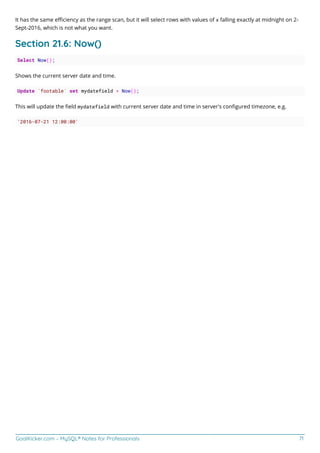 GoalKicker.com – MySQL® Notes for Professionals 71
It has the same eﬃciency as the range scan, but it will select rows with values of x falling exactly at midnight on 2-
Sept-2016, which is not what you want.
Section 21.6: Now()
Select Now();
Shows the current server date and time.
Update `footable` set mydatefield = Now();
This will update the ﬁeld mydatefield with current server date and time in server's conﬁgured timezone, e.g.
'2016-07-21 12:00:00'
 