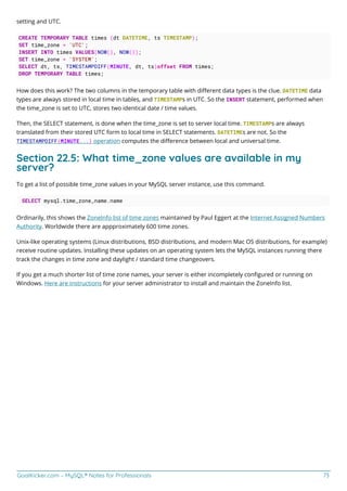 GoalKicker.com – MySQL® Notes for Professionals 73
setting and UTC.
CREATE TEMPORARY TABLE times (dt DATETIME, ts TIMESTAMP);
SET time_zone = 'UTC';
INSERT INTO times VALUES(NOW(), NOW());
SET time_zone = 'SYSTEM';
SELECT dt, ts, TIMESTAMPDIFF(MINUTE, dt, ts)offset FROM times;
DROP TEMPORARY TABLE times;
How does this work? The two columns in the temporary table with diﬀerent data types is the clue. DATETIME data
types are always stored in local time in tables, and TIMESTAMPs in UTC. So the INSERT statement, performed when
the time_zone is set to UTC, stores two identical date / time values.
Then, the SELECT statement, is done when the time_zone is set to server local time. TIMESTAMPs are always
translated from their stored UTC form to local time in SELECT statements. DATETIMEs are not. So the
TIMESTAMPDIFF(MINUTE...) operation computes the diﬀerence between local and universal time.
Section 22.5: What time_zone values are available in my
server?
To get a list of possible time_zone values in your MySQL server instance, use this command.
SELECT mysql.time_zone_name.name
Ordinarily, this shows the ZoneInfo list of time zones maintained by Paul Eggert at the Internet Assigned Numbers
Authority. Worldwide there are appproximately 600 time zones.
Unix-like operating systems (Linux distributions, BSD distributions, and modern Mac OS distributions, for example)
receive routine updates. Installing these updates on an operating system lets the MySQL instances running there
track the changes in time zone and daylight / standard time changeovers.
If you get a much shorter list of time zone names, your server is either incompletely conﬁgured or running on
Windows. Here are instructions for your server administrator to install and maintain the ZoneInfo list.
 
