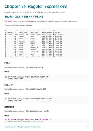 GoalKicker.com – MySQL® Notes for Professionals 74
Chapter 23: Regular Expressions
A regular expression is a powerful way of specifying a pattern for a complex search.
Section 23.1: REGEXP / RLIKE
The REGEXP (or its synonym, RLIKE) operator allows pattern matching based on regular expressions.
Consider the following employee table:
+-------------+-------------+-------------+--------------+----------+
| EMPLOYEE_ID | FIRST_NAME | LAST_NAME | PHONE_NUMBER | SALARY |
+-------------+-------------+-------------+--------------+----------+
| 100 | Steven | King | 515.123.4567 | 24000.00 |
| 101 | Neena | Kochhar | 515.123.4568 | 17000.00 |
| 102 | Lex | De Haan | 515.123.4569 | 17000.00 |
| 103 | Alexander | Hunold | 590.423.4567 | 9000.00 |
| 104 | Bruce | Ernst | 590.423.4568 | 6000.00 |
| 105 | David | Austin | 590.423.4569 | 4800.00 |
| 106 | Valli | Pataballa | 590.423.4560 | 4800.00 |
| 107 | Diana | Lorentz | 590.423.5567 | 4200.00 |
| 108 | Nancy | Greenberg | 515.124.4569 | 12000.00 |
| 109 | Daniel | Faviet | 515.124.4169 | 9000.00 |
| 110 | John | Chen | 515.124.4269 | 8200.00 |
+-------------+-------------+-------------+--------------+----------+
Pattern ^
Select all employees whose FIRST_NAME starts with N.
Query
SELECT * FROM employees WHERE FIRST_NAME REGEXP '^N'
-- Pattern start with----------------------------^
Pattern $**
Select all employees whose PHONE_NUMBER ends with 4569.
Query
SELECT * FROM employees WHERE PHONE_NUMBER REGEXP '4569$'
-- Pattern end with----------------------------------^
NOT REGEXP
Select all employees whose FIRST_NAME does not start with N.
Query
SELECT * FROM employees WHERE FIRST_NAME NOT REGEXP '^N'
-- Pattern does not start with---------------^
 